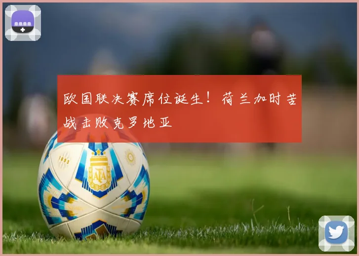 欧国联决赛席位诞生!荷兰加时苦战击败克罗地亚