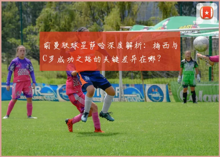前曼联球星萨哈深度解析：梅西与C罗成功之路的关键差异在哪？