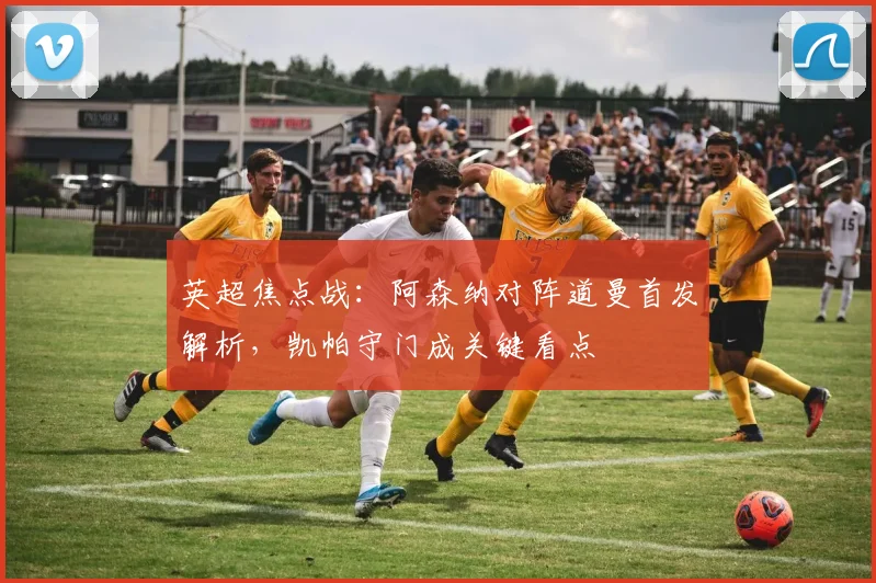 英超焦点战:阿森纳对阵道曼首发解析,凯帕守门成关键看点