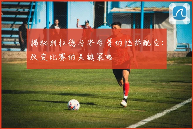 揭秘利拉德与字母哥的挡拆配合：改变比赛的关键策略
