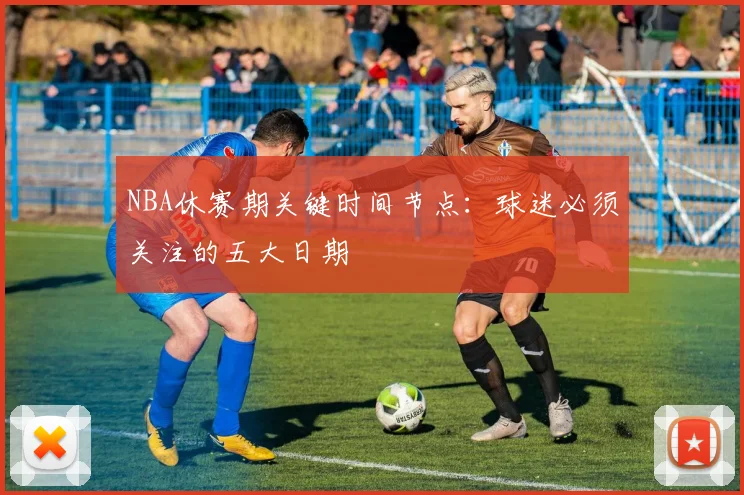 NBA休赛期关键时间节点:球迷必须关注的五大日期