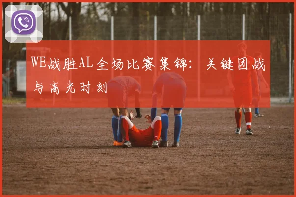 WE战胜AL全场比赛集锦：关键团战与高光时刻