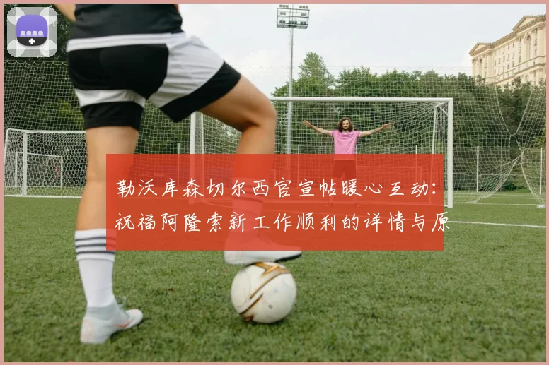 勒沃库森切尔西官宣帖暖心互动:祝福阿隆索新工作顺利的详情与原文