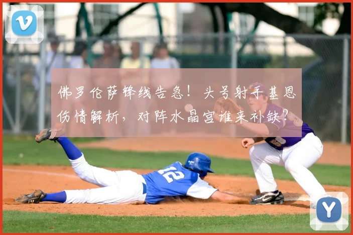 佛罗伦萨锋线告急！头号射手基恩伤情解析，对阵水晶宫谁来补缺？