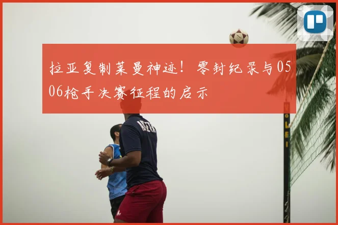 拉亚复制莱曼神迹!零封纪录与0506枪手决赛征程的启示