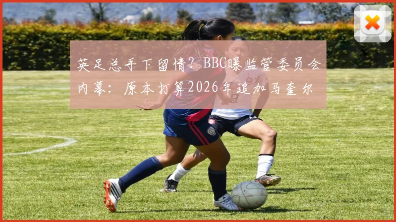 英足总手下留情？BBC曝监管委员会内幕：原本打算2026年追加马奎尔两场禁赛