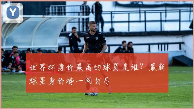 世界杯身价最高的球员是谁？最新球星身价榜一网打尽