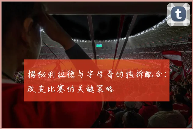 揭秘利拉德与字母哥的挡拆配合：改变比赛的关键策略