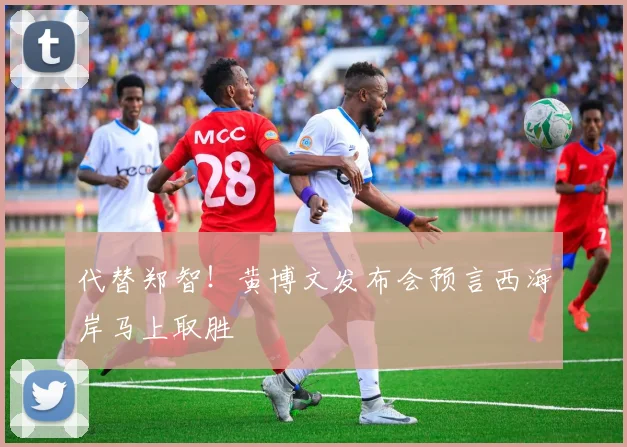 代替郑智！黄博文发布会预言西海岸马上取胜